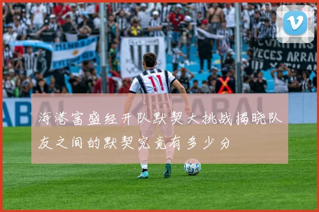 海港富盛经开队默契大挑战揭晓队友之间的默契究竟有多少分