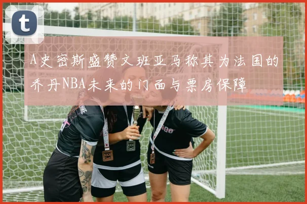 A史密斯盛赞文班亚马称其为法国的乔丹NBA未来的门面与票房保障