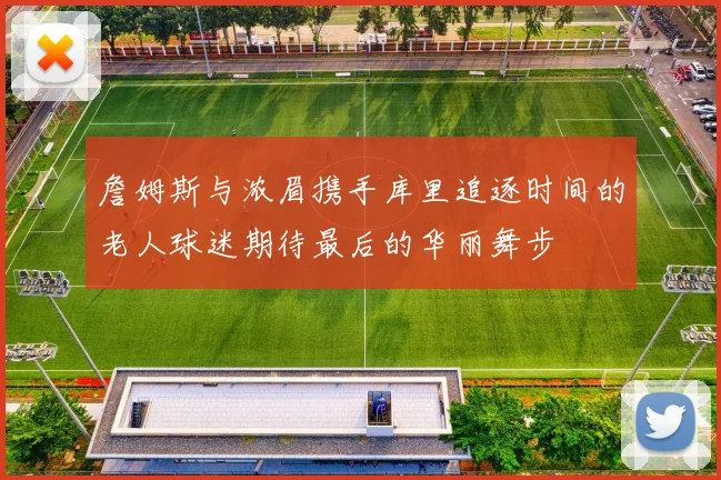 詹姆斯与浓眉携手库里追逐时间的老人球迷期待最后的华丽舞步