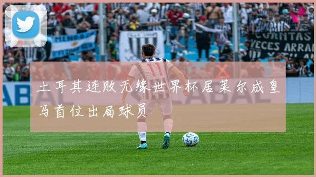 土耳其连败无缘世界杯居莱尔成皇马首位出局球员
