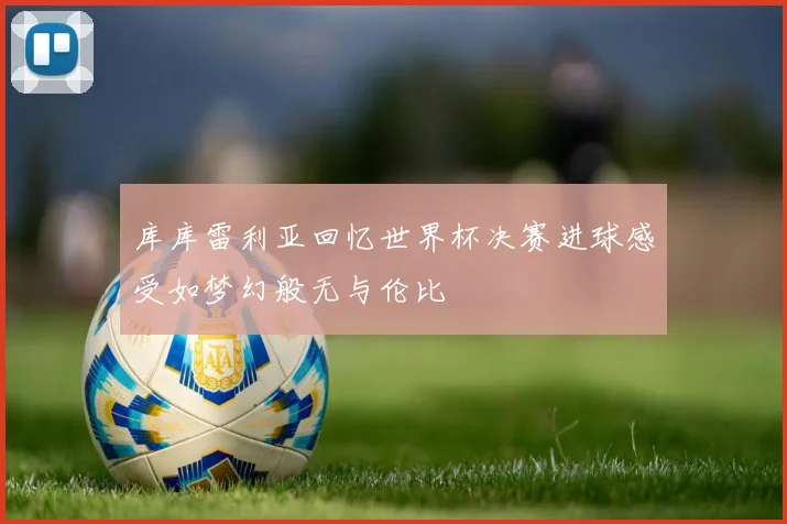库库雷利亚回忆世界杯决赛进球感受如梦幻般无与伦比