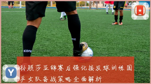孙颖莎亚锦赛后强化接发球训练国乒女队备战策略全面解析
