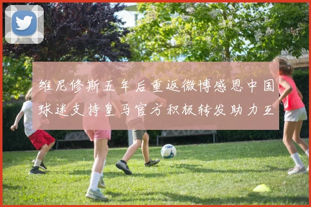 维尼修斯五年后重返微博感恩中国球迷支持皇马官方积极转发助力互动
