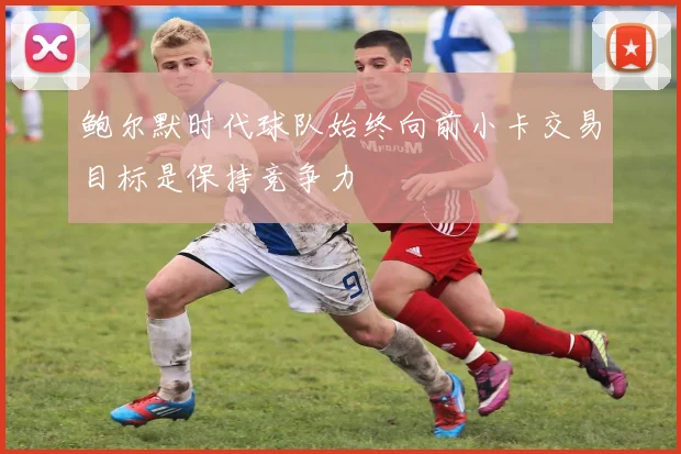 鲍尔默时代球队始终向前小卡交易目标是保持竞争力