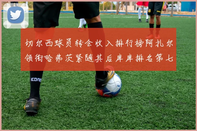 切尔西球员转会收入排行榜阿扎尔领衔哈弗茨紧随其后库库排名第七