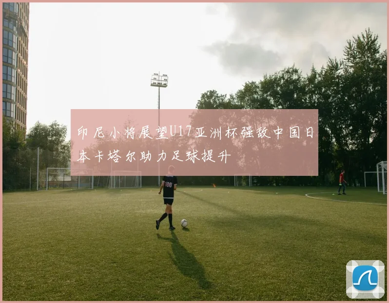 印尼小将展望U17亚洲杯强敌中国日本卡塔尔助力足球提升