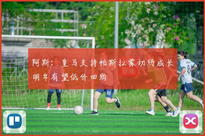 阿斯：皇马支持帕斯拉蒙切玛成长明年有望低价回购