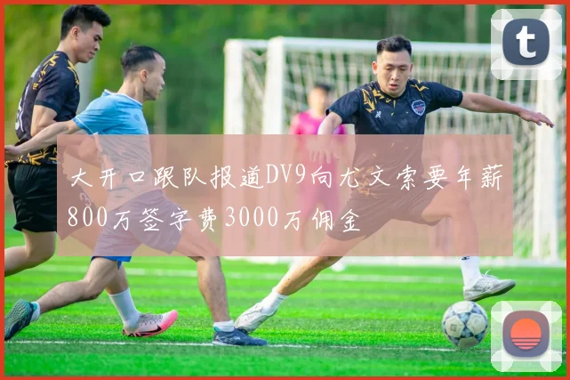 大开口跟队报道DV9向尤文索要年薪800万签字费3000万佣金
