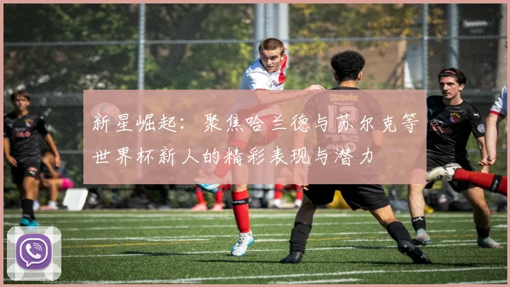新星崛起：聚焦哈兰德与苏尔克等世界杯新人的精彩表现与潜力