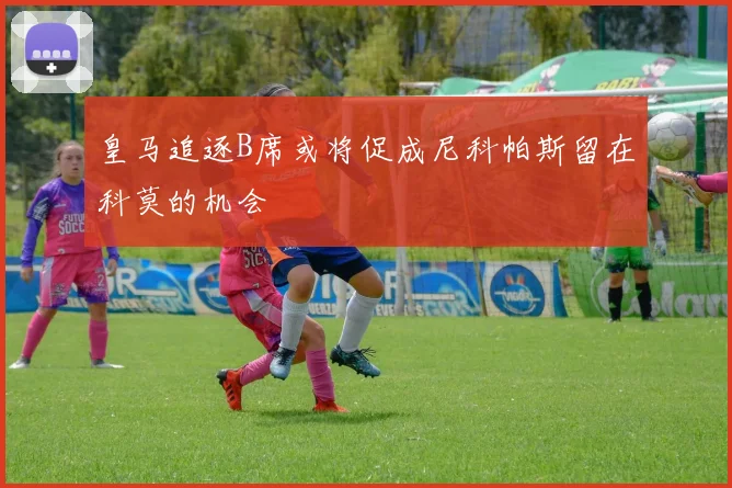 皇马追逐B席或将促成尼科帕斯留在科莫的机会